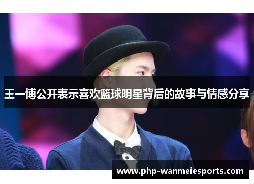 王一博公开表示喜欢篮球明星背后的故事与情感分享