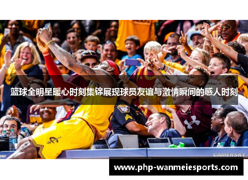篮球全明星暖心时刻集锦展现球员友谊与激情瞬间的感人时刻