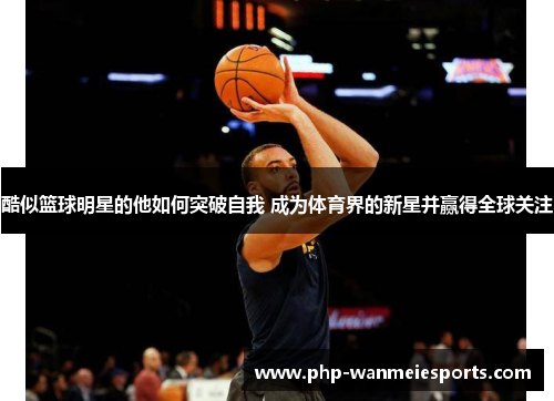 酷似篮球明星的他如何突破自我 成为体育界的新星并赢得全球关注