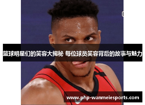 篮球明星们的笑容大揭秘 每位球员笑容背后的故事与魅力