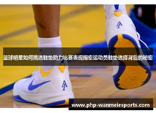 篮球明星如何挑选鞋垫助力比赛表现揭密运动员鞋垫选择背后的秘密