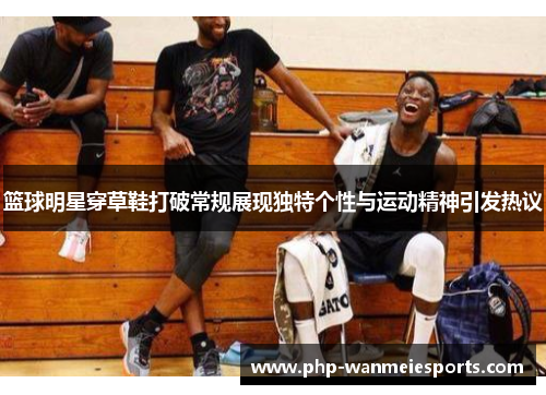 篮球明星穿草鞋打破常规展现独特个性与运动精神引发热议