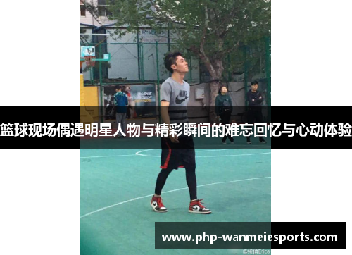 篮球现场偶遇明星人物与精彩瞬间的难忘回忆与心动体验