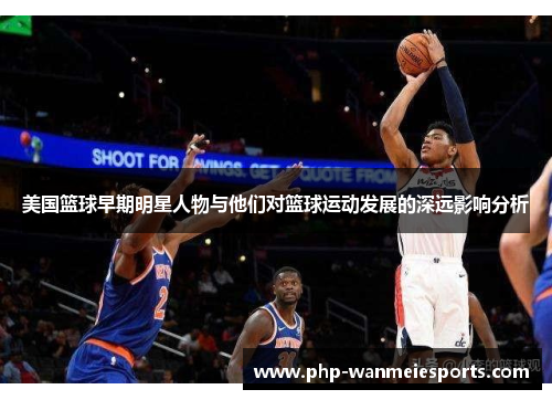 美国篮球早期明星人物与他们对篮球运动发展的深远影响分析